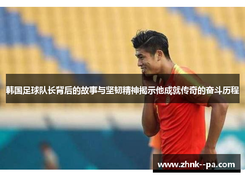 韩国足球队长背后的故事与坚韧精神揭示他成就传奇的奋斗历程
