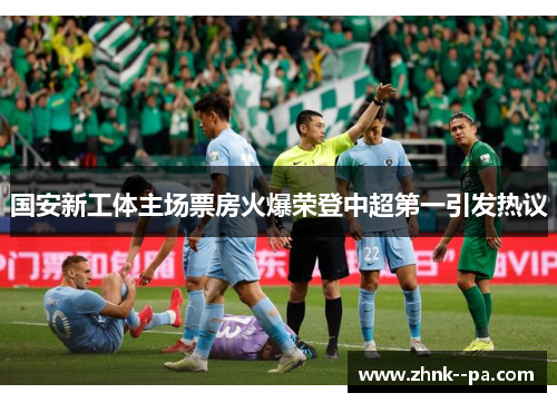 国安新工体主场票房火爆荣登中超第一引发热议