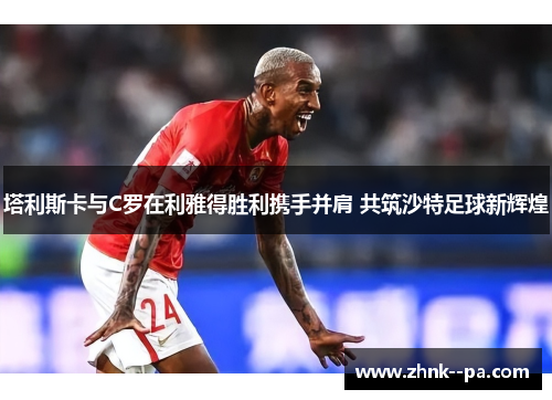 塔利斯卡与C罗在利雅得胜利携手并肩 共筑沙特足球新辉煌