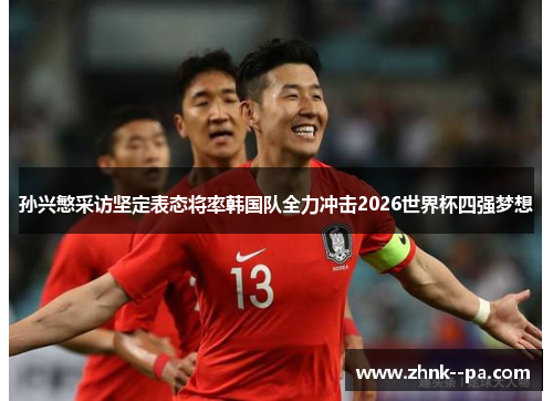孙兴慜采访坚定表态将率韩国队全力冲击2026世界杯四强梦想