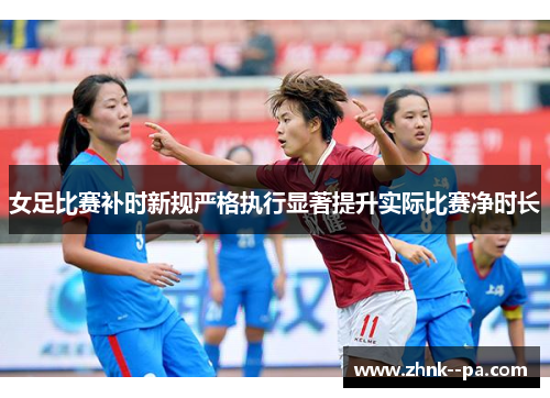女足比赛补时新规严格执行显著提升实际比赛净时长